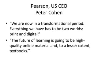 Pearson, US CEO
                Peter Cohen
• “We are now in a transformational period.
  Everything we have has to be two worlds:
  print and digital.”
• “The future of learning is going to be high-
  quality online material and, to a lesser extent,
  textbooks.’’
 