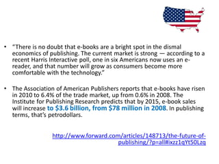 • “There is no doubt that e-books are a bright spot in the dismal
  economics of publishing. The current market is strong — according to a
  recent Harris Interactive poll, one in six Americans now uses an e-
  reader, and that number will grow as consumers become more
  comfortable with the technology.”

• The Association of American Publishers reports that e-books have risen
  in 2010 to 6.4% of the trade market, up from 0.6% in 2008. The
  Institute for Publishing Research predicts that by 2015, e-book sales
  will increase to $3.6 billion, from $78 million in 2008. In publishing
  terms, that’s petrodollars.


                 http://www.forward.com/articles/148713/the-future-of-
                                       publishing/?p=all#ixzz1qYt50Lzq
 