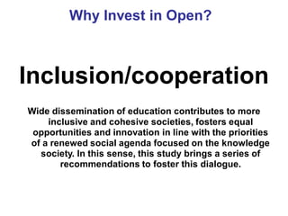 Why Invest in Open?



Inclusion/cooperation
Wide dissemination of education contributes to more
    inclusive and cohesive societies, fosters equal
 opportunities and innovation in line with the priorities
of a renewed social agenda focused on the knowledge
  society. In this sense, this study brings a series of
       recommendations to foster this dialogue.
 