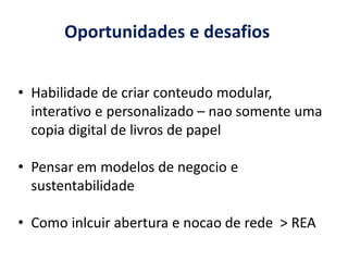 Oportunidades e desafios


• Habilidade de criar conteudo modular,
  interativo e personalizado – nao somente uma
  copia digital de livros de papel

• Pensar em modelos de negocio e
  sustentabilidade

• Como inlcuir abertura e nocao de rede > REA
 