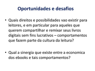 Oportunidades e desafios

• Quais direitos e possibilidades vao existir para
  leitores, e em particular para aqueles que
  querem compartilhar e remixar seus livros
  digitais sem fins lucrativos – comportamentos
  que fazem parte da cultura da leitura?

• Qual a sinergia que existe entre a economica
  dos ebooks e tais comportamentos?
 