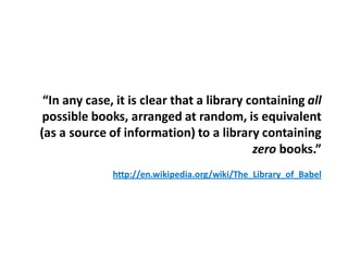 “In any case, it is clear that a library containing all
 possible books, arranged at random, is equivalent
(as a source of information) to a library containing
                                           zero books.”
              http://en.wikipedia.org/wiki/The_Library_of_Babel
 