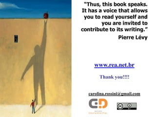 “Thus, this book speaks.
It has a voice that allows
 you to read yourself and
        you are invited to
contribute to its writing.”
                 Pierre Lévy




     www.rea.net.br
        Thank you!!!!


   carolina.rossini@gmail.com
 