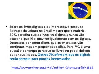 • Sobre os livros digitais e os impressos, a pesquisa
  Retratos da Leitura no Brasil mostra que a maioria,
  52%, acredita que os livros tradicionais nunca vão
  acabar e que irão conviver igualmente com os digitais.
  Dezessete por cento dizem que os impressos vão
  continuar, mas em pequenas edições. Para 7%, é uma
  questão de tempo para que os livros no papel deixem
  de ser publicados. Outros 7% afirmam que os digitais
  serão sempre para poucos interessados.

   http://www.prolivro.org.br/ipl/publier4.0/texto.asp?id=1815
 