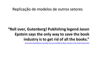 Replicação de modelos de outros setores



“Roll over, Gutenberg! Publishing legend Jason
   Epstein says the only way to save the book
         industry is to get rid of all the books.”
          http://www.thedailybeast.com/blogs-and-stories/2009-01-08/an-autopsy-of-the-book-business/full/
 