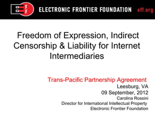 Freedom of Expression, Indirect
Censorship & Liability for Internet
        Intermediaries

         Trans-Pacific Partnership Agreement
                                         Leesburg, VA
                                   09 September, 2012
                                             Carolina Rossini
             Director for International Intellectual Property
                              Electronic Frontier Foundation
 