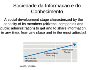 Sociedade da Informacao e do Conhecimento A social development stage characterized by the capacity of its members (citizens, companies and public administration) to get and to share information, in any time, from any place and in the most adjusted manner. 