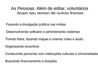 As Pessoas: Além de editar, volunt á rios doam seu tempo de outras formas Fazendo a divulgação pública nas m í dias Desenvolvendo software e administrando sistemas T irando fotos, fazendo mapas e criando vídeo e á udio Organizando encontros Construindo parcerias com instituições culturais e Universidades Buscando financiamento e doações 