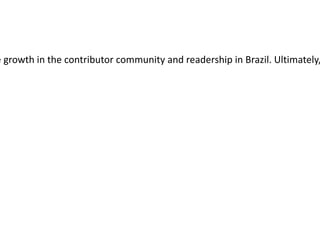 The Brazil Catalyst Project (BCP) aims to develop open and collaborative approaches by which the Wikimedia Foundation can support the Wikimedia community in Brazil. The  Wikimedia Foundation  has no set agenda other than to see growth in the contributor community and readership in Brazil. Ultimately, the project will create a plan that recommends a set of initiatives and pilot projects that help advance our collective mission in Brazil and generates systems, processes, and methods for advancing Wikimedia in other geographic areas. 