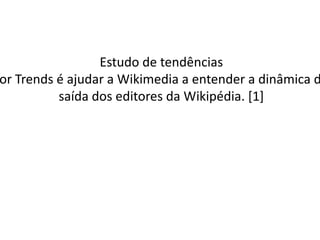 Estudo de tendências O objetivo do estudo Editor Trends é ajudar a Wikimedia a entender a dinâmica de entrada, permanência e saída dos editores da Wikipédia. [1] 