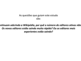 As questões que guiam este estudo são : Se novos editores continuam aderindo a Wikipédia, por quê o número de editores ativos não está crescendo? Os novos editores estão saindo muito rápido? Ou os editores mais experientes estão saindo ? 