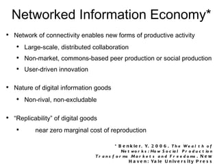Networked Information Economy* Network of connectivity enables new forms of productive activity Large-scale, distributed collaboration Non-market, commons-based peer production or social production User-driven innovation Nature of digital information goods Non-rival, non-excludable “Replicability” of digital goods near zero marginal cost of reproduction Disintermediation * Benkler, Y. 2006. The Wealth of Networks: How Social Production Transforms Markets and Freedoms . New Haven: Yale University Press 