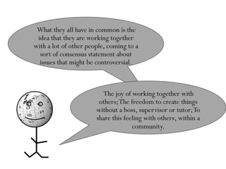 What they all have in common is the
 idea that they are working together
with a lot of other people, coming to a
  sort of consensus statement about
  issues that might be controversial.



                         The joy of working together with
                        others; The freedom to create things
                       without a boss, supervisor or tutor; To
                       share this feeling with others, within a
                                     community.
 