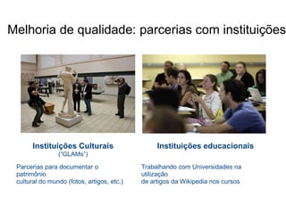 Melhoria de qualidade: parcerias com instituições




       Instituições Culturais                    Instituições educacionais
                (“GLAMs”)

 Parcerias para documentar o                Trabalhando com Universidades na
 patrimônio                                 utilização
 cultural do mundo (fotos, artigos, etc.)   de artigos da Wikipedia nos cursos
 