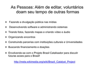 As Pessoas: Além de editar, voluntários
       doam seu tempo de outras formas

 Fazendo a divulgação pública nas mídias

 Desenvolvendo software e administrando sistemas

 Tirando fotos, fazendo mapas e criando vídeo e áudio

 Organizando encontros

 Construindo parcerias com instituições culturais e Universidades

 Buscando financiamento e doações

 Envolvendo-se com o Projeto Brasil Catalisador para discutir
  futuras acoes para o Brasil!

       http://meta.wikimedia.org/wiki/Brazil_Catalyst_Project
 