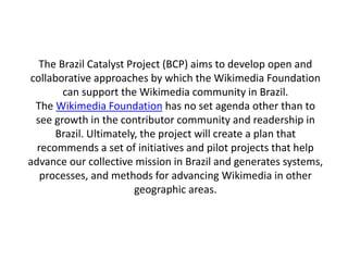 The Brazil Catalyst Project (BCP) aims to develop open and
collaborative approaches by which the Wikimedia Foundation
       can support the Wikimedia community in Brazil.
 The Wikimedia Foundation has no set agenda other than to
 see growth in the contributor community and readership in
      Brazil. Ultimately, the project will create a plan that
  recommends a set of initiatives and pilot projects that help
advance our collective mission in Brazil and generates systems,
   processes, and methods for advancing Wikimedia in other
                        geographic areas.
 