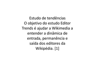Estudo de tendências
 O objetivo do estudo Editor
Trends é ajudar a Wikimedia a
   entender a dinâmica de
   entrada, permanência e
    saída dos editores da
        Wikipédia. [1]
 