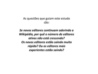 As questões que guiam este estudo
                são:

Se novos editores continuam aderindo a
Wikipédia, por quê o número de editores
       ativos não está crescendo?
 Os novos editores estão saindo muito
      rápido? Ou os editores mais
       experientes estão saindo?
 