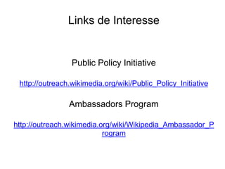 Links de Interesse


                 Public Policy Initiative

 http://outreach.wikimedia.org/wiki/Public_Policy_Initiative

                Ambassadors Program

http://outreach.wikimedia.org/wiki/Wikipedia_Ambassador_P
                           rogram
 
