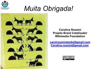 Muita Obrigada!

             Carolina Rossini
         Projeto Brasil Catalisador
          Wikimedia Foundation

       carolrossiniatwiki@gmail.com
        Carolina.rossini@gmail.com
 