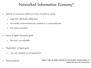 Networked Information Economy*
●   Network of connectivity enables new forms of productive activity
     ●   Large-scale, distributed collaboration
     ●   Non-market, commons-based peer production or social production
     ●   User-driven innovation

●   Nature of digital information goods
     ●   Non-rival, non-excludable

●   “Replicability” of digital goods
     ●    near zero marginal cost of reproduction

●   Disintermediation                               * Benkler, Y. 2006. The Wealth of Networks: How Social Production Transforms Markets and
                                                                                                  Freedoms. New Haven: Yale University Press
 