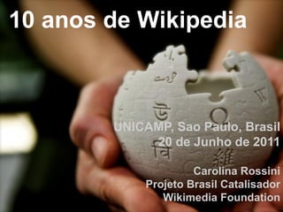 10 anos de Wikipedia



        UNICAMP, Sao Paulo, Brasil
             20 de Junho de 2011

                      Carolina Rossini
             Projeto Brasil Catalisador
                Wikimedia Foundation
 