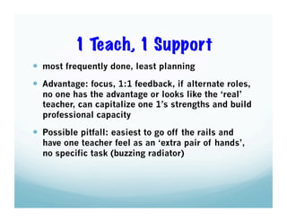 1 Teach, 1 Support
  most frequently done, least planning
  Advantage: focus, 1:1 feedback, if alternate roles,

no one has the advantage or looks like the ‘real’
teacher, can capitalize one 1’s strengths and build
professional capacity

  Possible pitfall: easiest to go off the rails and

have one teacher feel as an ‘extra pair of hands’,
no specific task (buzzing radiator)

 