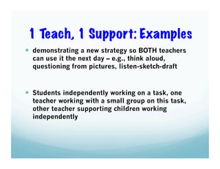 1 Teach, 1 Support: Examples
  demonstrating a new strategy so BOTH teachers
can use it the next day – e.g., think aloud,
questioning from pictures, listen-sketch-draft

  Students independently working on a task, one

teacher working with a small group on this task,
other teacher supporting children working
independently

 