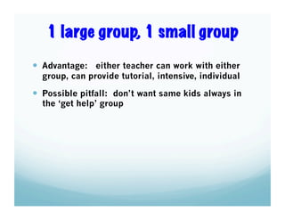1 large group, 1 small group
  Advantage: either teacher can work with either
group, can provide tutorial, intensive, individual

  Possible pitfall: don’t want same kids always in
the ‘get help’ group

 
