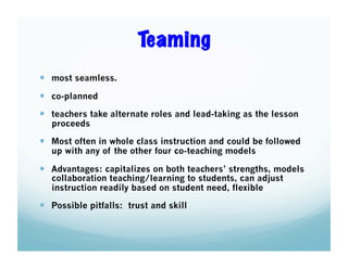 Teaming
  most seamless.
  co-planned
  teachers take alternate roles and lead-taking as the lesson
proceeds

  Most often in whole class instruction and could be followed
up with any of the other four co-teaching models

  Advantages: capitalizes on both teachers’ strengths, models
collaboration teaching/learning to students, can adjust
instruction readily based on student need, flexible

  Possible pitfalls: trust and skill

 