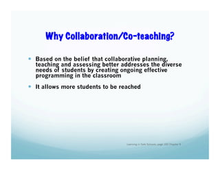 Why Collaboration/Co-teaching?
  Based on the belief that collaborative planning,

teaching and assessing better addresses the diverse
needs of students by creating ongoing effective
programming in the classroom

  It allows more students to be reached

Learning in Safe Schools, page 102 Chapter 9

 