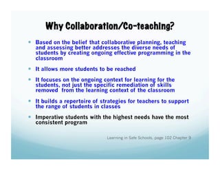 Why Collaboration/Co-teaching?
  Based on the belief that collaborative planning, teaching

and assessing better addresses the diverse needs of
students by creating ongoing effective programming in the
classroom

  It allows more students to be reached
  It focuses on the ongoing context for learning for the

students, not just the specific remediation of skills
removed from the learning context of the classroom

  It builds a repertoire of strategies for teachers to support
the range of students in classes

  Imperative students with the highest needs have the most
consistent program

Learning in Safe Schools, page 102 Chapter 9

 