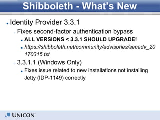Shibboleth - What’s New
● Identity Provider 3.3.1
○ Fixes second-factor authentication bypass
■ ALL VERSIONS < 3.3.1 SHOULD UPGRADE!
■ https://shibboleth.net/community/advisories/secadv_20
170315.txt
○ 3.3.1.1 (Windows Only)
■ Fixes issue related to new installations not installing
Jetty (IDP-1149) correctly
 