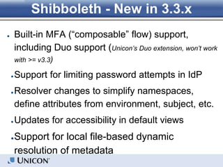 Shibboleth - New in 3.3.x
● Built-in MFA (“composable” flow) support,
including Duo support (Unicon’s Duo extension, won’t work
with >= v3.3)
●Support for limiting password attempts in IdP
●Resolver changes to simplify namespaces,
define attributes from environment, subject, etc.
●Updates for accessibility in default views
●Support for local file-based dynamic
resolution of metadata
 