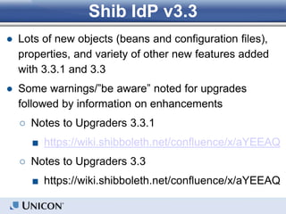 Shib IdP v3.3
● Lots of new objects (beans and configuration files),
properties, and variety of other new features added
with 3.3.1 and 3.3
● Some warnings/”be aware” noted for upgrades
followed by information on enhancements
○ Notes to Upgraders 3.3.1
■ https://wiki.shibboleth.net/confluence/x/aYEEAQ
○ Notes to Upgraders 3.3
■ https://wiki.shibboleth.net/confluence/x/aYEEAQ
 