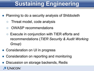 Sustaining Engineering
● Planning to do a security analysis of Shibboleth
○ Threat model, code analysis
○ OWASP recommendations
○ Execute in conjunction with TIER efforts and
recommendations (TIER Security & Audit Working
Group)
● Consideration on UI in progress
● Consideration on reporting and monitoring
● Discussion on storage backends, Redis
 