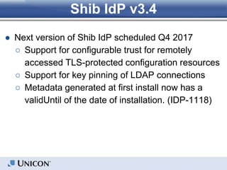 Shib IdP v3.4
● Next version of Shib IdP scheduled Q4 2017
○ Support for configurable trust for remotely
accessed TLS-protected configuration resources
○ Support for key pinning of LDAP connections
○ Metadata generated at first install now has a
validUntil of the date of installation. (IDP-1118)
 