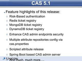 CAS 5.1
● Feature highlights of this release:
○ Risk-Based authentication
○ Redis ticket registry
○ MongoDB ticket registry
○ DynamoDB ticket registry
○ Enhance CAS admin endpoints security
○ Multiple attribute repositories config via
cas.properties
○ Scripted attribute release
○ Spring Boot based CAS admin server
○ And much, much more….
 