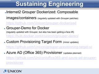 Sustaining Engineering
● Internet2 Grouper Dockerized: Composable
images/containers (regularly updated with Grouper patches)
https://github.com/Unicon/grouper-dockerized
● Grouper-Demo for Docker
(regularly updated with Grouper, but also has been getting a face lift)
https://hub.docker.com/r/unicon/grouper-demo/
● Custom Provisioning Target Form (minor updates)
https://github.com/Unicon/grouper-provisioning-target-ui
● Azure AD (Office 365) Provisioner (updates planned)
https://github.com/Unicon/office365-and-azure-ad-grouper-
provisioner
 