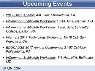 • 2017 Open Apereo: 4-8 June, Philadelphia, PA
• InCommon Shibboleth Workshop: 13-14 June, Denver, CO
• InCommon Shibboleth Workshop: 19-20 July, Lafayette
College, Easton, PA
• Internet2 2017 Technology Exchange: 15-18 Oct, San
Francisco, CA
• EDUCAUSE 2017 Annual Conference: 31-03 Oct-Nov,
Philadelphia, PA
• InCommon Shibboleth Workshop: 7-8 Nov, NIH, Bethesda,
MD
Upcoming Events
 