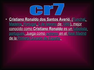 Cristiano Ronaldo dos Santos Averió , ( Funchal , Madeira , Portugal , 5 de febrero de 1985 ), mejor conocido como Cristiano Ronaldo es un futbolista portugués . Juega como extremo en el Real Madrid de la Primera División de España . cr7