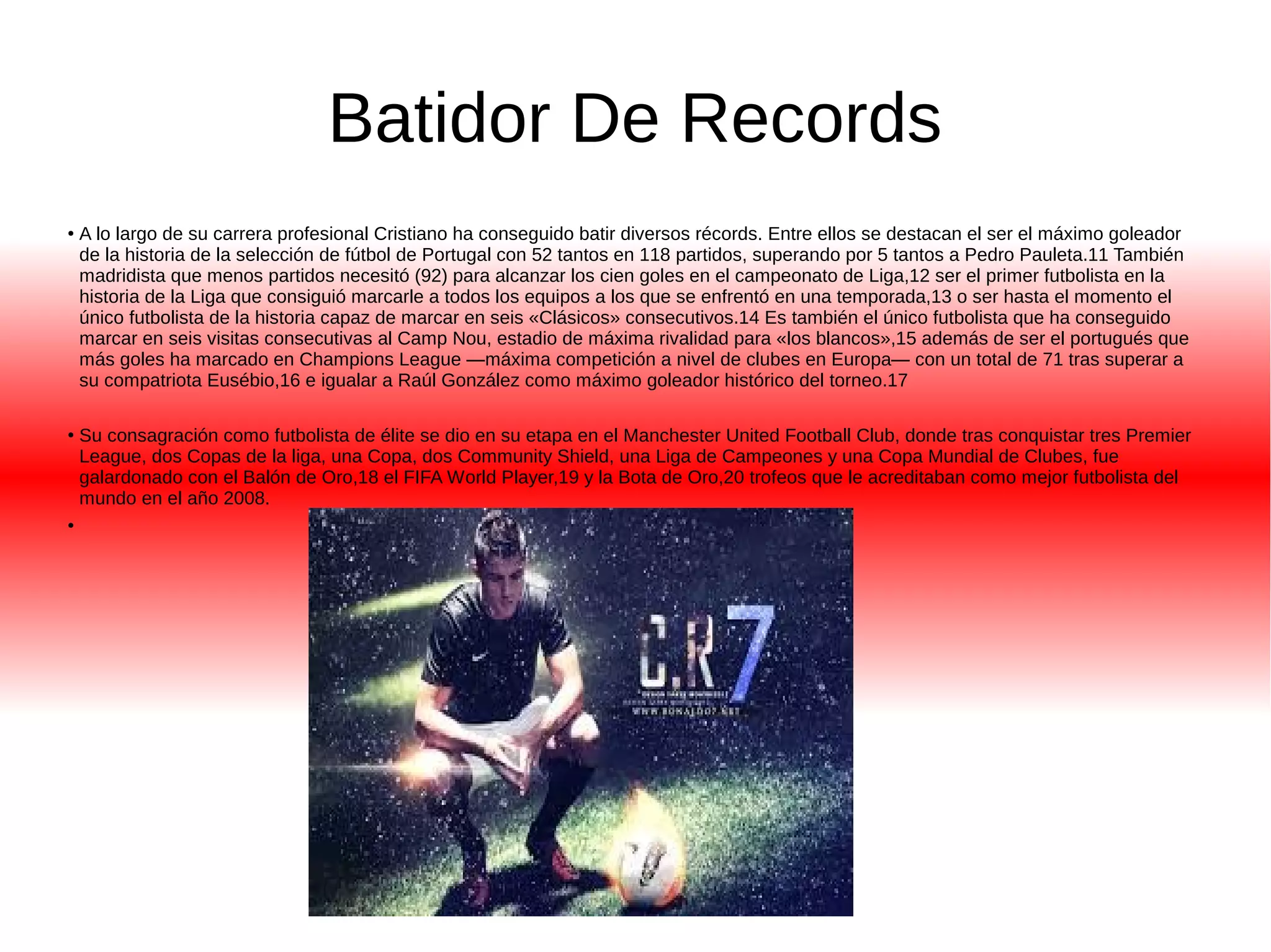 Batidor De Records 
● A lo largo de su carrera profesional Cristiano ha conseguido batir diversos récords. Entre ellos se destacan el ser el máximo goleador 
de la historia de la selección de fútbol de Portugal con 52 tantos en 118 partidos, superando por 5 tantos a Pedro Pauleta.11 También 
madridista que menos partidos necesitó (92) para alcanzar los cien goles en el campeonato de Liga,12 ser el primer futbolista en la 
historia de la Liga que consiguió marcarle a todos los equipos a los que se enfrentó en una temporada,13 o ser hasta el momento el 
único futbolista de la historia capaz de marcar en seis «Clásicos» consecutivos.14 Es también el único futbolista que ha conseguido 
marcar en seis visitas consecutivas al Camp Nou, estadio de máxima rivalidad para «los blancos»,15 además de ser el portugués que 
más goles ha marcado en Champions League —máxima competición a nivel de clubes en Europa— con un total de 71 tras superar a 
su compatriota Eusébio,16 e igualar a Raúl González como máximo goleador histórico del torneo.17 
● Su consagración como futbolista de élite se dio en su etapa en el Manchester United Football Club, donde tras conquistar tres Premier 
League, dos Copas de la liga, una Copa, dos Community Shield, una Liga de Campeones y una Copa Mundial de Clubes, fue 
galardonado con el Balón de Oro,18 el FIFA World Player,19 y la Bota de Oro,20 trofeos que le acreditaban como mejor futbolista del 
mundo en el año 2008. 
● 
 