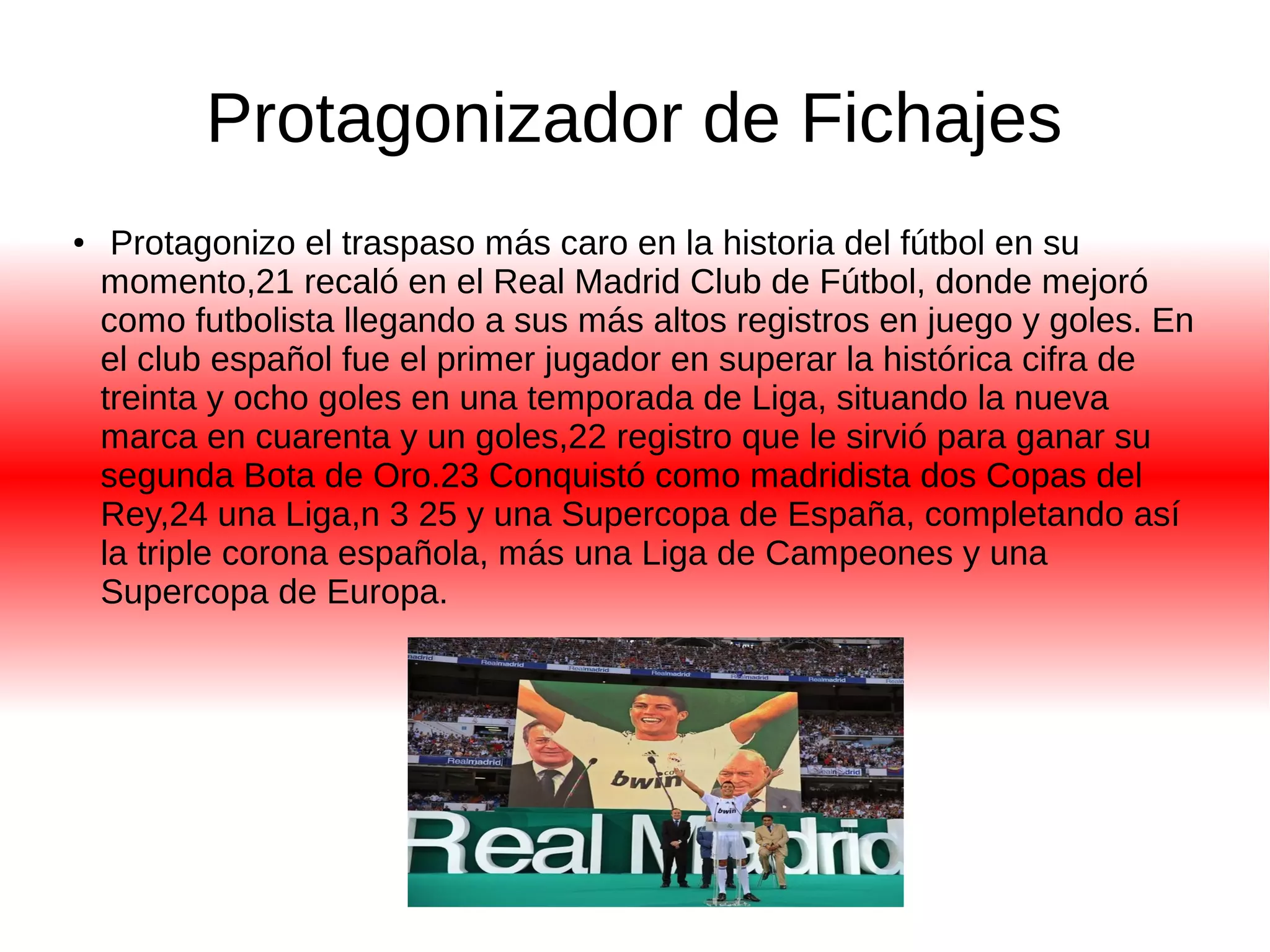 Protagonizador de Fichajes 
● Protagonizo el traspaso más caro en la historia del fútbol en su 
momento,21 recaló en el Real Madrid Club de Fútbol, donde mejoró 
como futbolista llegando a sus más altos registros en juego y goles. En 
el club español fue el primer jugador en superar la histórica cifra de 
treinta y ocho goles en una temporada de Liga, situando la nueva 
marca en cuarenta y un goles,22 registro que le sirvió para ganar su 
segunda Bota de Oro.23 Conquistó como madridista dos Copas del 
Rey,24 una Liga,n 3 25 y una Supercopa de España, completando así 
la triple corona española, más una Liga de Campeones y una 
Supercopa de Europa. 
 