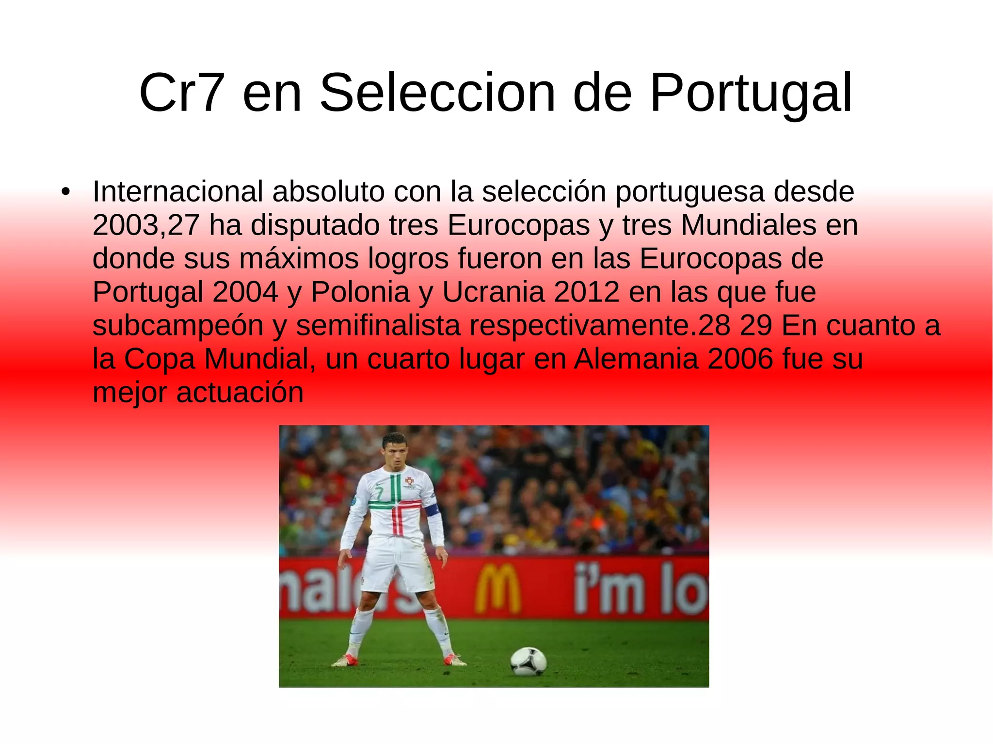 Cr7 en Seleccion de Portugal 
● Internacional absoluto con la selección portuguesa desde 
2003,27 ha disputado tres Eurocopas y tres Mundiales en 
donde sus máximos logros fueron en las Eurocopas de 
Portugal 2004 y Polonia y Ucrania 2012 en las que fue 
subcampeón y semifinalista respectivamente.28 29 En cuanto a 
la Copa Mundial, un cuarto lugar en Alemania 2006 fue su 
mejor actuación 
 