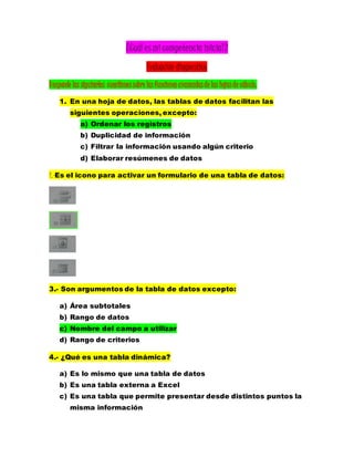 ¿Cuál es mi competencia inicial?
Evaluación diagnostica
Responde las siguientes cuestionessobre lasfuncionesavanzadasde las hojasde cálculo.
1. En una hoja de datos, las tablas de datos facilitan las
siguientes operaciones, excepto:
a) Ordenar los registros
b) Duplicidad de información
c) Filtrar la información usando algún criterio
d) Elaborar resúmenes de datos
2.-Es el icono para activar un formulario de una tabla de datos:
3.- Son argumentos de la tabla de datos excepto:
a) Área subtotales
b) Rango de datos
c) Nombre del campo a utilizar
d) Rango de criterios
4.- ¿Qué es una tabla dinámica?
a) Es lo mismo que una tabla de datos
b) Es una tabla externa a Excel
c) Es una tabla que permite presentar desde distintos puntos la
misma información