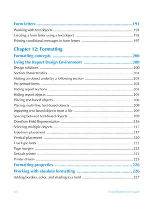 Form letters ................................................................................... 191
Working with text objects .................................................................................. 191
Creating a form letter using a text object ........................................................... 193
Printing conditional messages in form letters ..................................................... 197

Chapter 12: Formatting
Formatting concepts ..................................................................... 200
Using the Report Design Environment .......................................... 200
Design solutions ................................................................................................ 200
Section characteristics ....................................................................................... 201
Making an object underlay a following section ................................................. 201
Pre-printed forms ............................................................................................... 203
Hiding report sections ....................................................................................... 203
Hiding report objects ......................................................................................... 204
Placing text-based objects ................................................................................. 206
Placing multi-line, text-based objects ................................................................ 208
Importing text-based objects from a file ............................................................. 209
Spacing between text-based objects .................................................................. 209
Overflow Field Representation .......................................................................... 216
Selecting multiple objects .................................................................................. 217
Free-form placement ......................................................................................... 217
Vertical placement ............................................................................................ 220
TrueType fonts .................................................................................................. 222
Page margins ..................................................................................................... 223
Default printer ................................................................................................... 223
Printer drivers .................................................................................................... 225
Formatting properties ................................................................... 226
Working with absolute formatting ................................................ 226
Adding borders, color, and shading to a field .................................................... 227



viii                                                                                      Crystal Reports User’s Guide
 