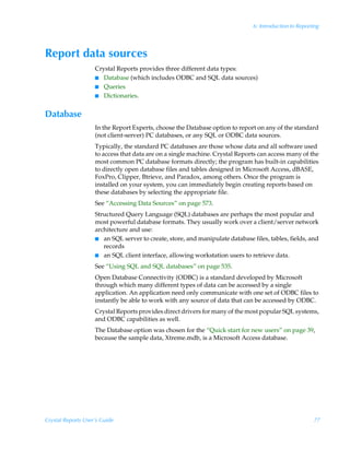 6: Introduction to Reporting




Report data sources
                    Crystal Reports provides three different data types:
                    I Database (which includes ODBC and SQL data sources)
                    I Queries
                    I Dictionaries.


Database
                    In the Report Experts, choose the Database option to report on any of the standard
                    (not client-server) PC databases, or any SQL or ODBC data sources.
                    Typically, the standard PC databases are those whose data and all software used
                    to access that data are on a single machine. Crystal Reports can access many of the
                    most common PC database formats directly; the program has built-in capabilities
                    to directly open database files and tables designed in Microsoft Access, dBASE,
                    FoxPro, Clipper, Btrieve, and Paradox, among others. Once the program is
                    installed on your system, you can immediately begin creating reports based on
                    these databases by selecting the appropriate file.
                    See “Accessing Data Sources” on page 573.
                    Structured Query Language (SQL) databases are perhaps the most popular and
                    most powerful database formats. They usually work over a client/server network
                    architecture and use:
                    I an SQL server to create, store, and manipulate database files, tables, fields, and
                       records
                    I an SQL client interface, allowing workstation users to retrieve data.

                    See “Using SQL and SQL databases” on page 535.
                    Open Database Connectivity (ODBC) is a standard developed by Microsoft
                    through which many different types of data can be accessed by a single
                    application. An application need only communicate with one set of ODBC files to
                    instantly be able to work with any source of data that can be accessed by ODBC.
                    Crystal Reports provides direct drivers for many of the most popular SQL systems,
                    and ODBC capabilities as well.
                    The Database option was chosen for the “Quick start for new users” on page 39,
                    because the sample data, Xtreme.mdb, is a Microsoft Access database.




Crystal Reports User’s Guide                                                                            77
 