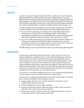 Report data sources



Queries
                      A query is a request for specific information from a database. If you are requesting
                      that information from an SQL database (or from a database that you access via
                      ODBC), the query must be written using the Structured Query Language (SQL). The
                      SQL language is not difficult to learn, but mastering the fine points of creating and
                      retrieving data using SQL can take quite a while. Since the SQL Designer eliminates
                      the need to understand SQL, it can get you building effective queries right away.
                      The SQL Designer has been designed to meet the needs of individuals with little or
                      no query background as well as the needs of experienced SQL professionals.
                      I If you are new to querying, you will enjoy the way the SQL Designer helps
                         create queries, even if you have no knowledge of SQL whatsoever. By
                         answering a few questions on a set of sequential tabs, you provide the program
                         with all the information needed to generate a query that fits your needs.
                      I If you are an SQL professional, you will appreciate the facility that enables you
                         to fine-tune the queries that the SQL Designer generates. If you are more
                         comfortable writing your own SQL queries, you will find it easy to enter your
                         queries directly or even paste them in from another source.
                      The SQL Designer can be a powerful tool for many of your information gathering needs.


Dictionaries
                      In many large organizations, data is stored in a variety of places. It may be in
                      different databases, on different servers, and so forth. IS departments often use
                      naming schemes for tables and fields that are logical and predictable, but the
                      names assigned may seem cryptic to non-technical staff. Enabling staff to create
                      reports themselves in such an environment can create extensive training and
                      support problems and possibly compromise data integrity. Dictionaries provide a
                      solution to these problems. They allow you to provide your staff with ready access
                      to the data in a form that they can understand, but they also allow you to maintain
                      complete control and security over your data resources.
                      A dictionary is a structured, simplified, and secure view of organizational data that
                      you can create for some or all of the users in your organization.
                      A dictionary is an optional metalayer that you can place between the user and the
                      data. Using the capabilities of the metalayer you can:
                      I design a single, dynamic view of all the data that is necessary to create
                         organizational reports and queries
                      I include multiple data sources, tables, and links
                      I organize the data and rename tables and fields to make it easier for users to
                         understand the content and purpose of the data
                      I limit access to specific columns of data (for example, letting only executives
                         see the salary column of the employee data files)




78                                                                               Crystal Reports User’s Guide
 