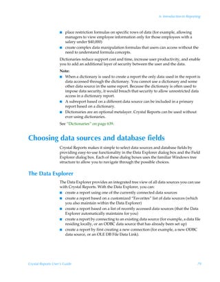 6: Introduction to Reporting



                    I   place restriction formulas on specific rows of data (for example, allowing
                        managers to view employee information only for those employees with a
                        salary under $40,000)
                    I   create complex data manipulation formulas that users can access without the
                        need to understand formula concepts.
                    Dictionaries reduce support cost and time, increase user productivity, and enable
                    you to add an additional layer of security between the user and the data.
                    Note:
                    I When a dictionary is used to create a report the only data used in the report is
                      data accessed through the dictionary. You cannot use a dictionary and some
                      other data source in the same report. Because the dictionary is often used to
                      impose data security, it would breach that security to allow unrestricted data
                      access in a dictionary report.
                    I A subreport based on a different data source can be included in a primary
                      report based on a dictionary.
                    I Dictionaries are an optional metalayer. Crystal Reports can be used without
                      ever using dictionaries.
                    See “Dictionaries” on page 639.


Choosing data sources and database fields
                    Crystal Reports makes it simple to select data sources and database fields by
                    providing easy-to-use functionality in the Data Explorer dialog box and the Field
                    Explorer dialog box. Each of these dialog boxes uses the familiar Windows tree
                    structure to allow you to navigate through the possible choices.


The Data Explorer
                    The Data Explorer provides an integrated tree view of all data sources you can use
                    with Crystal Reports. With the Data Explorer, you can:
                    I create a report using one of the currently connected data sources
                    I create a report based on a customized “Favorites” list of data sources (which
                       you also maintain within the Data Explorer)
                    I create a report based on a list of recently accessed data sources (that the Data
                       Explorer automatically maintains for you)
                    I create a report by connecting to an existing data source (for example, a data file
                       residing locally, or an ODBC data source that has already been set up)
                    I create a report by first creating a new connection (for example, a new ODBC
                       data source, or an OLE DB File Data Link).




Crystal Reports User’s Guide                                                                            79
 