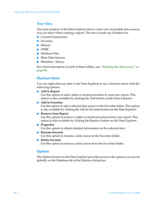 Choosing data sources and database fields



                    Tree View
                    The main window of the Data Explorer shows a tree view of possible data sources
                    you can select when creating a report. The tree is made up of folders for:
                    I Current Connections
                    I Favorites
                    I History
                    I ODBC
                    I Database Files
                    I More Data Sources
                    I Metadata / Query.

                    For a brief description of each of these folders, see “Selecting the data source” on
                    page 88.

                    Shortcut Menu
                    You can right-click any item in the Data Explorer to see a shortcut menu with the
                    following options:
                    I Add to Report
                        Use this option to add a table or stored procedure to your new report. This
                        option is also available by clicking the Add button on the Data Explorer.
                    I Add to Favorites
                        Use this option to add a selected data source to the Favorites folder. This option
                        is also available by clicking the Add to Favorites button on the Data Explorer.
                    I Remove from Report
                        Use this option to remove a table or stored procedure from your report. This
                        option is also available by clicking the Remove button on the Data Explorer.
                    I Properties
                        Use this option to obtain detailed information on the selected item.
                    I Rename Favorite
                        Use this option to rename a data source in the Favorites folder.
                    I Delete Favorite
                        Use this option to remove a data source from the Favorites folder.

                    Options
                    The Options button on the Data Explorer provides access to the options you can set
                    globally on the Database tab of the Options dialog box.




80                                                                              Crystal Reports User’s Guide
 